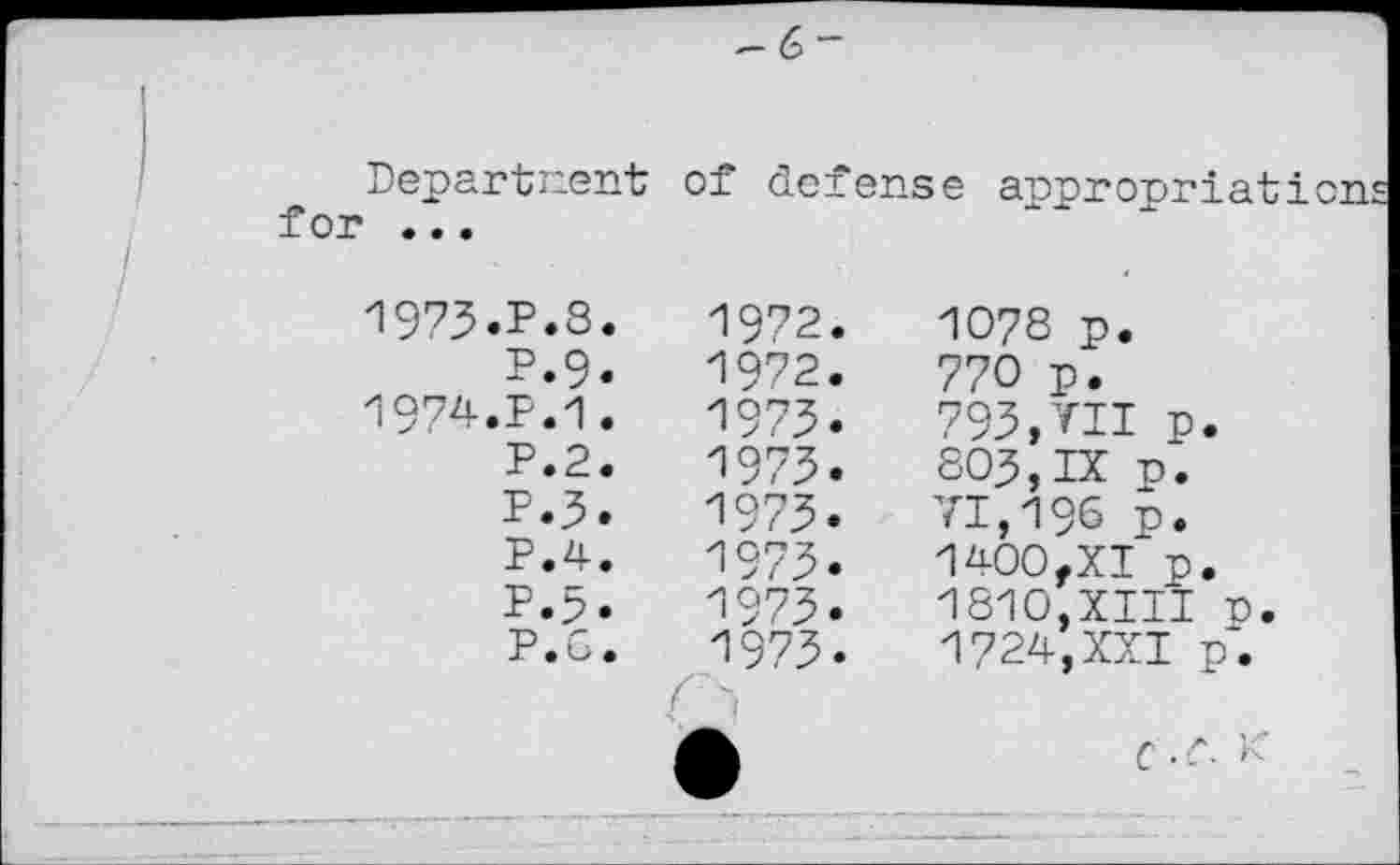 ﻿Department for •..
of defense appropriation:
1973.	P.8.
P.9.
1974.	P.1.
P.2.
P.3.
P.4.
1972
1972
197З
1973
1973
1973
1973
1973
1078 p.
770 p.
793,VII p. 803,IX n. 71,196 p. 1400,XI p. 1810,XIII n. 1724,XXI p.
С .л К